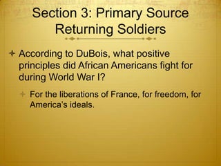 Section 3: Primary Source
        Returning Soldiers
 According to DuBois, what positive
  principles did African Americans fight for
  during World War I?
   For the liberations of France, for freedom, for
    America’s ideals.
 
