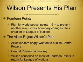 Wilson Presents His Plan
 Fourteen Points
   Plan for world peace; points 1-5 = to prevent
    another war, 6-13 = boundary changes, 14 =
    creation of League of Nations
 The Allies Reject Wilson’s Plan
   Allied leaders angry, wanted to punish Central
    Powers
   Central Powers had no say
   Wilson conceded on most of Fourteen Points in
    return for League of Nations
 