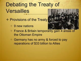 Debating the Treaty of
Versailles
 Provisions of the Treaty
   9 new nations
   France & Britain temporarily gain 4 areas of
    the Ottoman Empire
   Germany has no army & forced to pay
    reparations of $33 billion to Allies
 
