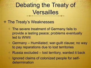 Debating the Treaty of
             Versailles
 The Treaty’s Weaknesses
   The severe treatment of Germany fails to
    provide a lasting peace; problems eventually
    led to WWII
   Germany – Humiliated; war-guilt clause; no way
    to pay reparations due to lost territories
   Russia excluded – lost territory, wanted it back
   Ignored claims of colonized people for self-
    determination
 