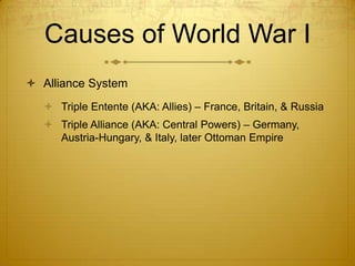 Causes of World War I
 Alliance System
   Triple Entente (AKA: Allies) – France, Britain, & Russia
   Triple Alliance (AKA: Central Powers) – Germany,
    Austria-Hungary, & Italy, later Ottoman Empire
 