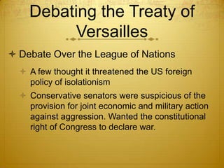 Debating the Treaty of
         Versailles
 Debate Over the League of Nations
   A few thought it threatened the US foreign
    policy of isolationism
   Conservative senators were suspicious of the
    provision for joint economic and military action
    against aggression. Wanted the constitutional
    right of Congress to declare war.
 