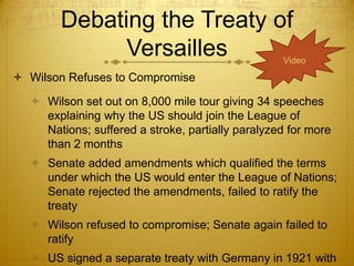 Debating the Treaty of
             Versailles                           Video

 Wilson Refuses to Compromise

   Wilson set out on 8,000 mile tour giving 34 speeches
    explaining why the US should join the League of
    Nations; suffered a stroke, partially paralyzed for more
    than 2 months
   Senate added amendments which qualified the terms
    under which the US would enter the League of Nations;
    Senate rejected the amendments, failed to ratify the
    treaty
   Wilson refused to compromise; Senate again failed to
    ratify
   US signed a separate treaty with Germany in 1921 with
 