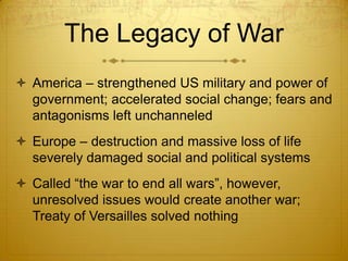 The Legacy of War
 America – strengthened US military and power of
  government; accelerated social change; fears and
  antagonisms left unchanneled
 Europe – destruction and massive loss of life
  severely damaged social and political systems
 Called “the war to end all wars”, however,
  unresolved issues would create another war;
  Treaty of Versailles solved nothing
 