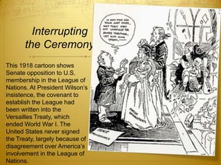 Interrupting
       the Ceremony
This 1918 cartoon shows
Senate opposition to U.S.
membership in the League of
Nations. At President Wilson’s
insistence, the covenant to
establish the League had
been written into the
Versailles Treaty, which
ended World War I. The
United States never signed
the Treaty, largely because of
disagreement over America’s
involvement in the League of
Nations.
 