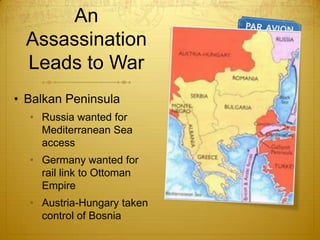 An
  Assassination
  Leads to War
• Balkan Peninsula
  • Russia wanted for
    Mediterranean Sea
    access
  • Germany wanted for
    rail link to Ottoman
    Empire
  • Austria-Hungary taken
    control of Bosnia
 