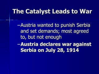 The Catalyst Leads to War Austria wanted to punish Serbia and set demands; most agreed to, but not enough Austria declares war against Serbia on July 28, 1914 