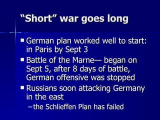 “ Short” war goes long German plan worked well to start: in Paris by Sept 3 Battle of the Marne— began on Sept 5, after 8 days of battle, German offensive was stopped Russians soon attacking Germany in the east the Schlieffen Plan has failed 