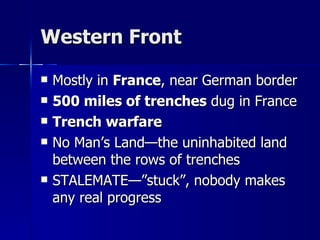 Western Front Mostly in  France , near German border 500 miles of trenches  dug in France Trench warfare No Man’s Land—the uninhabited land between the rows of trenches STALEMATE—”stuck”, nobody makes any real progress 