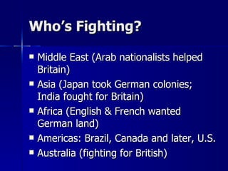 Who’s Fighting? Middle East (Arab nationalists helped Britain) Asia (Japan took German colonies; India fought for Britain) Africa (English & French wanted German land) Americas: Brazil, Canada and later, U.S. Australia (fighting for British) 