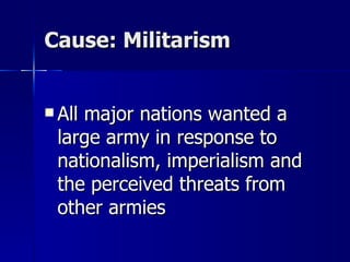 Cause: Militarism All major nations wanted a large army in response to nationalism, imperialism and the perceived threats from other armies 