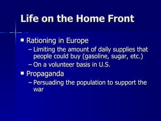 Life on the Home Front Rationing in Europe Limiting the amount of daily supplies that people could buy (gasoline, sugar, etc.) On a volunteer basis in U.S. Propaganda  Persuading the population to support the war 
