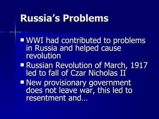 Russia’s Problems WWI had contributed to problems in Russia and helped cause revolution Russian Revolution of March, 1917 led to fall of Czar Nicholas II New provisionary government does not leave war, this led to resentment and… 