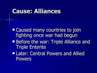 Cause: Alliances Caused many countries to join fighting once war had begun Before the war: Triple Alliance and Triple Entente Later: Central Powers and Allied Powers 