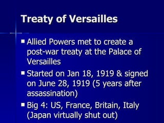 Treaty of Versailles Allied Powers met to create a post-war treaty at the Palace of Versailles Started on Jan 18, 1919 & signed on June 28, 1919 (5 years after assassination) Big 4: US, France, Britain, Italy (Japan virtually shut out) 