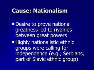 Cause: Nationalism Desire to prove national greatness led to rivalries between great powers Highly nationalistic ethnic groups were calling for independence (e.g., Serbians, part of Slavic ethnic group) 