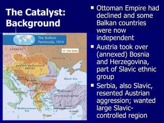 Ottoman Empire had declined and some Balkan countries were now independent Austria took over (annexed) Bosnia and Herzegovina, part of Slavic ethnic group Serbia, also Slavic, resented Austrian aggression; wanted large Slavic-controlled region The Catalyst: Background 