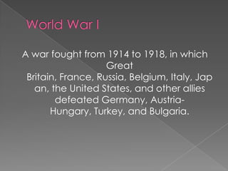A war fought from 1914 to 1918, in which
Great
Britain, France, Russia, Belgium, Italy, Jap
an, the United States, and other allies
defeated Germany, AustriaHungary, Turkey, and Bulgaria.

 