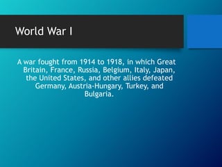 World War I
A war fought from 1914 to 1918, in which Great
Britain, France, Russia, Belgium, Italy, Japan,
the United States, and other allies defeated
Germany, Austria-Hungary, Turkey, and
Bulgaria.

 