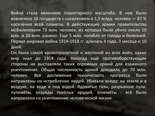 Война стала явлением планетарного масштаба. В нее было 
вовлечено 38 государств с населением в 1,5 млрд. человек — 87 % 
населения всей планеты. В действующие армии правительства 
мобилизовали 73 млн. человек, из которых было убито около 10 
млн. и 20 млн. ранено. Еще 5 млн. погибло от голода и болезней. 
Первая мировая война 1914-1918 гг. длилась 4 года, 3 месяца и 10 
дней. 
Он была самой кровопролитной и жестокой из всех войн, какие 
мир знал до 1914 года. Никогда ещё противоборствующие 
стороны не выставляли таких огромных армий для взаимного 
уничтожения. Общая численность армий доходила до 70 млн. 
человек. Все достижения технического прогресса были 
направлены на истребление людей. Убивали всюду: на земле и в 
воздухе, на воде и под водой. Ядовитые газы, разрывные пули, 
пулемёты, снаряды тяжёлых орудий, огнемёты - всё было 
направлено на уничтожение человеческой жизни. 
 