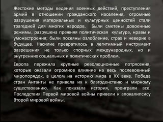 Жестокие методы ведения военных действий, преступления 
армий в отношении гражданского населения, огромные 
разрушения материальных и культурных ценностей стали 
трагедией для многих народов. Были сметены довоенные 
режимы, разрушена прежняя политическая культура, нравы и 
умонастроения; были посеяны озлобление, страх и неверие в 
будущее. Насилие превратилось в легитимный инструмент 
разрешения не только спорных международных, но и 
внутренних социальных и политических проблем. 
Европа пережила крупные революционные потрясения, 
которые оказали огромное влияние на весь послевоенный 
миропорядок, в целом на историю мира в XX веке. Победа 
стран Антанты не привела их к благоденствию и мирному 
существованию. Как показала история, проиграли все. 
Последствия Первой мировой войны привели к апокалипсису 
Второй мировой войны. 
 