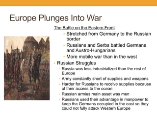 Europe Plunges Into War
The Battle on the Eastern Front
• Stretched from Germany to the Russian
border
• Russians and Serbs battled Germans
and Austro-Hungarians
• More mobile war than in the west
• Russian Struggles
• Russia was less industrialized than the rest of
Europe
• Army constantly short of supplies and weapons
• Harder for Russians to receive supplies because
of their access to the ocean
• Russian armies main asset was men
• Russians used their advantage in manpower to
keep the Germans occupied in the east so they
could not fully attack Western Europe
 