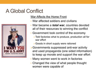 A Global Conflict
War Affects the Home Front
• War affected soldiers and civilians
• War became a total war, countries devoted
all of their resources to winning the conflict
• Government took control of the economy
Told factories what to produce, production all for
war effort
Goods in short supply were rationed
Governments suppressed anti-war activity
and used propaganda (one sided information)
to keep up morale and support the war effort
• Many women went to work in factories
• Changed the view of what people thought
women were capable of
 