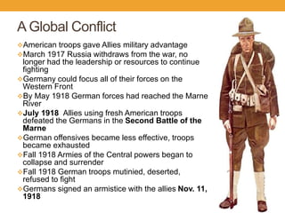 A Global Conflict
American troops gave Allies military advantage
March 1917 Russia withdraws from the war, no
longer had the leadership or resources to continue
fighting
Germany could focus all of their forces on the
Western Front
By May 1918 German forces had reached the Marne
River
July 1918 Allies using fresh American troops
defeated the Germans in the Second Battle of the
Marne
German offensives became less effective, troops
became exhausted
Fall 1918 Armies of the Central powers began to
collapse and surrender
Fall 1918 German troops mutinied, deserted,
refused to fight
Germans signed an armistice with the allies Nov. 11,
1918
 