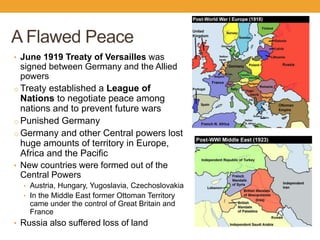 A Flawed Peace
• June 1919 Treaty of Versailles was
signed between Germany and the Allied
powers
o Treaty established a League of
Nations to negotiate peace among
nations and to prevent future wars
o Punished Germany
o Germany and other Central powers lost
huge amounts of territory in Europe,
Africa and the Pacific
• New countries were formed out of the
Central Powers
• Austria, Hungary, Yugoslavia, Czechoslovakia
• In the Middle East former Ottoman Territory
came under the control of Great Britain and
France
• Russia also suffered loss of land
 