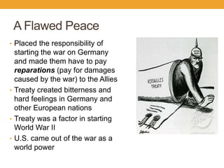 A Flawed Peace
• Placed the responsibility of
starting the war on Germany
and made them have to pay
reparations (pay for damages
caused by the war) to the Allies
• Treaty created bitterness and
hard feelings in Germany and
other European nations
• Treaty was a factor in starting
World War II
• U.S. came out of the war as a
world power
 