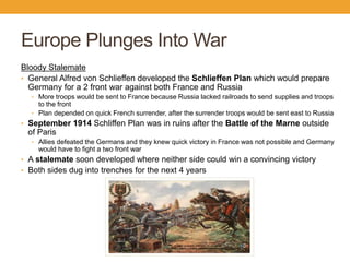 Europe Plunges Into War
Bloody Stalemate
• General Alfred von Schlieffen developed the Schlieffen Plan which would prepare
Germany for a 2 front war against both France and Russia
• More troops would be sent to France because Russia lacked railroads to send supplies and troops
to the front
• Plan depended on quick French surrender, after the surrender troops would be sent east to Russia
• September 1914 Schliffen Plan was in ruins after the Battle of the Marne outside
of Paris
• Allies defeated the Germans and they knew quick victory in France was not possible and Germany
would have to fight a two front war
• A stalemate soon developed where neither side could win a convincing victory
• Both sides dug into trenches for the next 4 years
 