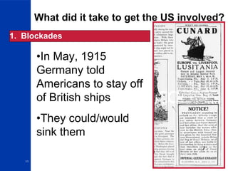 11
What did it take to get the US involved?
1. Blockades
•In May, 1915
Germany told
Americans to stay off
of British ships
•They could/would
sink them
 