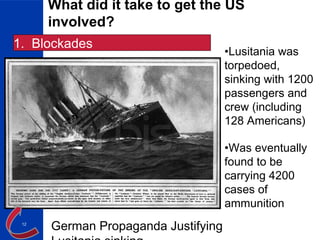 12
What did it take to get the US
involved?
1. Blockades
•Lusitania was
torpedoed,
sinking with 1200
passengers and
crew (including
128 Americans)
•Was eventually
found to be
carrying 4200
cases of
ammunition
German Propaganda Justifying
 