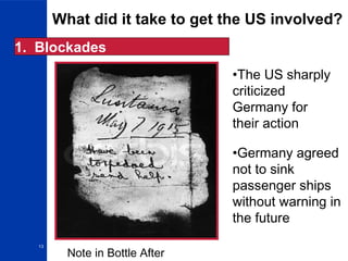 13
What did it take to get the US involved?
1. Blockades
•The US sharply
criticized
Germany for
their action
•Germany agreed
not to sink
passenger ships
without warning in
the future
Note in Bottle After
 