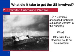 14
What did it take to get the US involved?
2. Unlimited Submarine Warfare
•1917 Germany
announced “unlimited
submarine warfare” in
the war zone
Why?
Otherwise their
blockade would not
be successful
 