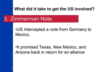 15
What did it take to get the US involved?
3. Zimmerman Note
•US intercepted a note from Germany to
Mexico,
•It promised Texas, New Mexico, and
Arizona back in return for an alliance
 