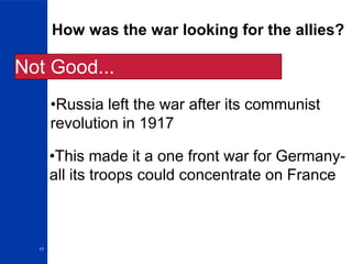 17
How was the war looking for the allies?
•Russia left the war after its communist
revolution in 1917
•This made it a one front war for Germany-
all its troops could concentrate on France
Not Good...
 