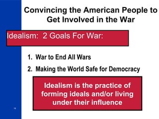19
Convincing the American People to
Get Involved in the War
1. War to End All Wars
Idealism: 2 Goals For War:
2. Making the World Safe for Democracy
Idealism is the practice of
forming ideals and/or living
under their influence
 