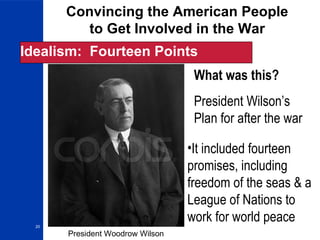 20
Convincing the American People
to Get Involved in the War
Idealism: Fourteen Points
What was this?
President Wilson’s
Plan for after the war
•It included fourteen
promises, including
freedom of the seas & a
League of Nations to
work for world peace
President Woodrow Wilson
 