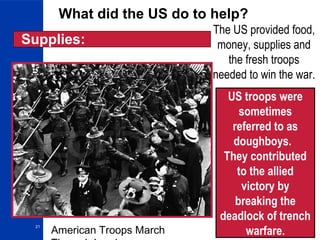 21
What did the US do to help?
The US provided food,
money, supplies and
the fresh troops
needed to win the war.
American Troops March
Supplies:
US troops were
sometimes
referred to as
doughboys.
They contributed
to the allied
victory by
breaking the
deadlock of trench
warfare.
 