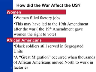 22
How did the War Affect the US?
Women
•Women filled factory jobs
•This may have led to the 19th Amendment
after the war ( the 19th
Amendment gave
women the right to vote)
•Black soldiers still served in Segregated
Units
African Americans
•A “Great Migration” occurred when thousands
of African Americans moved North to work in
factories
 