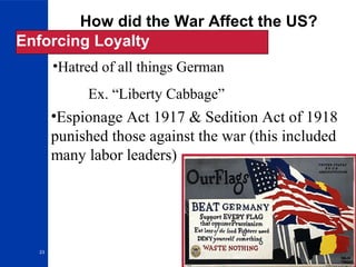 23
How did the War Affect the US?
Enforcing Loyalty
•Hatred of all things German
Ex. “Liberty Cabbage”
•Espionage Act 1917 & Sedition Act of 1918
punished those against the war (this included
many labor leaders)
 