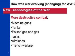 24
How was war evolving (changing) for WWI?
New Technologies of the War
More destructive combat:
•Machine guns
•Tanks
•Poison gas and gas
masks
•Airplanes
•Trench warfare
 