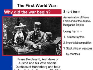 3
The First World War:
Why did the war begin?
Long term -
1. Alliance system
2. Imperialist competition
3. Stockpiling of weapons
by countries
Short term –
Assassination of Franz
Ferdinand of the Austro-
Hungarian Empire
Franz Ferdinand, Archduke of
Austria and his Wife Sophie,
Duchess of Hohenberg one hour
 