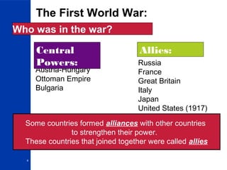 4
The First World War:
Who was in the war?
Germany
Austria-Hungary
Ottoman Empire
Bulgaria
Russia
France
Great Britain
Italy
Japan
United States (1917)
Central
Powers:
Allies:
Some countries formed alliances with other countries
to strengthen their power.
These countries that joined together were called allies
 