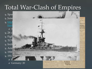 Total War-Clash of Empires
 Spark in powder keg Balkans
 June 28, 1914
 http://www.history.com/topics/world-war-i/world-war-i-
history/videos/causes-of-world-war-i
 3 min.
 28 countries involved in WW I
 Fighting on land, at sea, and in the air
 TOTAL WAR!
 Industrial superpowers
 Arms race
 1906-Britian builds new type of war ship called the Dreadnought
 1914:
 Britain: 30
 Germany: 20
 