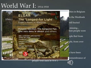 ... that involved at least 600,000 casualties in Belgium
alone…
... of which at least 550,000 occurred in the Westhoek
region (Flanders Fields)...
... where at least 300,000 of them are still buried
today…
... and more than 200,000 still remain missing...
... in a place where more than 1.5 million people were
wounded...
...and at least 1.5 million Belgian people fled from
the war...
... from a place where millions of people, from over
50 nationalities fought...
... in the ‘war to end all wars’…
… yet, since 1918, more than 130 wars have been
fought…
Red poppy from the fields of France-remembrance of
people who died in WW I
World War I: 1914-1918
Before…. During…
After…
 