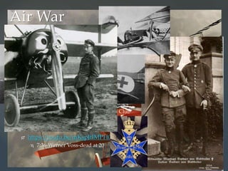  Blue Max trailer: http://youtu.be/Efc6Y6LCuuc
 Stop 3:10
 Technology! Synchronized machine gun fires through rotating
propellers
 Manfred von Richtofen-Red Baron
 80 “kills”
 Blue Max-Pour le mérite
 Flying Circus
 Bloody April 1917-RFC lost 245 planes
 Royal Flying Corps (RFC)-Suicide Club
 Ernst Udet – 72 “kills”
 Antony Fokker-airplanes
 https://youtu.be/mKspJtIMPH0
 7:36-Werner Voss-dead at 20
Air War
 