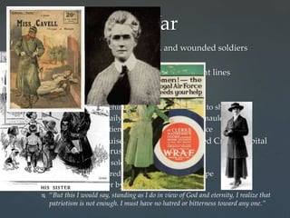  Volunteers in hospitals, nursing sick and wounded soldiers
 Navy reserve
 Ambulance drivers and stretcher bearers on front lines
 Provided immediate medical care on front lines
 Nurses under fire!
 Most hospitals safe behind front lines-still subject to shell fire
 Nurses had to cope daily with sight of dead and mauled bodies
 Gave traumatized patients comfort and reassurance
 British nurse Edith Louise Cavell (1865-1915)-Red Cross hospital
in German-occupied Brussels
 Treated refugees and soldiers of all nationalities
 Secretly helped hundreds of Allied soldier to escape
 Germans executed her by firing squad
 “But this I would say, standing as I do in view of God and eternity, I realize that
patriotism is not enough. I must have no hatred or bitterness toward any one.”
Women in the War
 