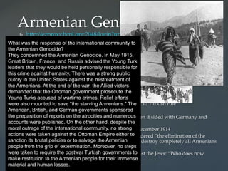  http://ezproxy.bcpl.org:2048/login?url=http://avod.infobase.com/PortalPlayli
sts.aspx?wID=104125&xtid=39141&loid=64924 Between 1894-6 and in 1909
 Worst between 1915-16
 Dead: estimated two million during this 20-year period
 Religion of Turks (Ottoman Empire)?
 Islam (Muslims)
 Religion of Armenian minority?
 Christian
 Why?
 Armenians more wealthy than some Turks-jealous-envy
 Turks regarded Armenian nationalism as threat to Turkish rule
 Armenians wanted independence from Turkey
 Armenians refused to support government when it sided with Germany and
Austria-Hungary
 Scapegoats for Turkish defeat by Russians in December 1914
 1915: Taalat Pasha, Turkish interior minister, ordered “the elimination of the
Armenian element.” Ordered local leaders: “to destroy completely all Armenians
living in Turkey.”
 Hitler noted when asked about his policy against the Jews: “Who does now
remember the Armenians?”
Armenian Genocide
What was the response of the international community to
the Armenian Genocide?
They condemned the Armenian Genocide. In May 1915,
Great Britain, France, and Russia advised the Young Turk
leaders that they would be held personally responsible for
this crime against humanity. There was a strong public
outcry in the United States against the mistreatment of
the Armenians. At the end of the war, the Allied victors
demanded that the Ottoman government prosecute the
Young Turks accused of wartime crimes. Relief efforts
were also mounted to save "the starving Armenians." The
American, British, and German governments sponsored
the preparation of reports on the atrocities and numerous
accounts were published. On the other hand, despite the
moral outrage of the international community, no strong
actions were taken against the Ottoman Empire either to
sanction its brutal policies or to salvage the Armenian
people from the grip of extermination. Moreover, no steps
were taken to require the postwar Turkish governments to
make restitution to the Armenian people for their immense
material and human losses.
 